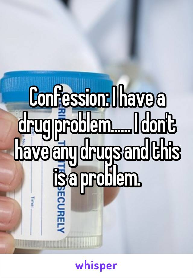 Confession: I have a drug problem...... I don't have any drugs and this is a problem.