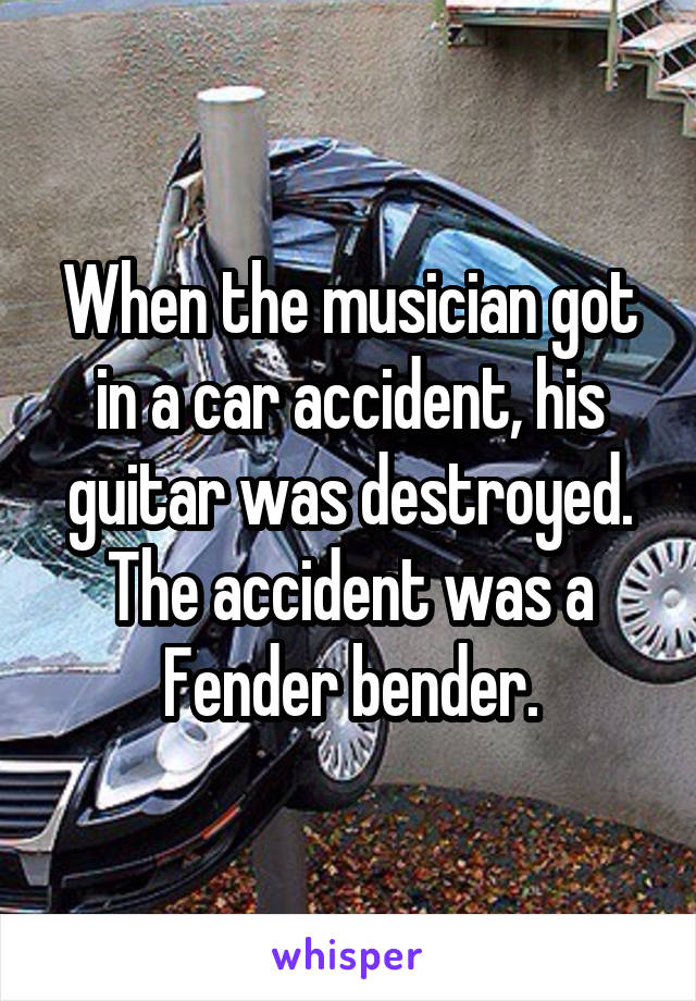 When the musician got in a car accident, his guitar was destroyed. The accident was a Fender bender.