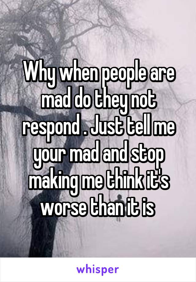 Why when people are mad do they not respond . Just tell me your mad and stop making me think it's worse than it is 