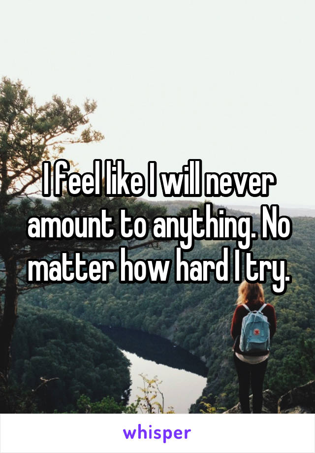 I feel like I will never amount to anything. No matter how hard I try.