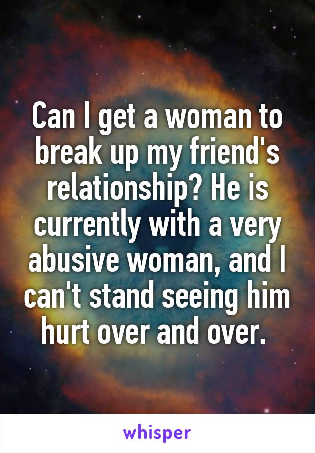 Can I get a woman to break up my friend's relationship? He is currently with a very abusive woman, and I can't stand seeing him hurt over and over. 