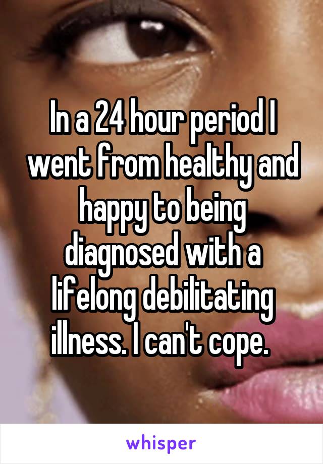 In a 24 hour period I went from healthy and happy to being diagnosed with a lifelong debilitating illness. I can't cope. 