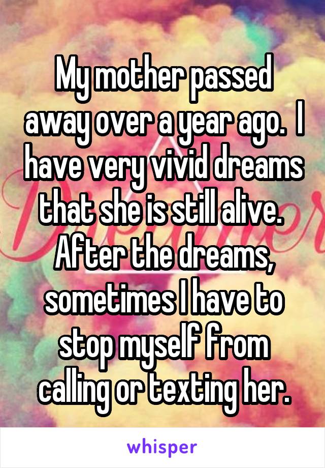 My mother passed away over a year ago.  I have very vivid dreams that she is still alive.  After the dreams, sometimes I have to stop myself from calling or texting her.