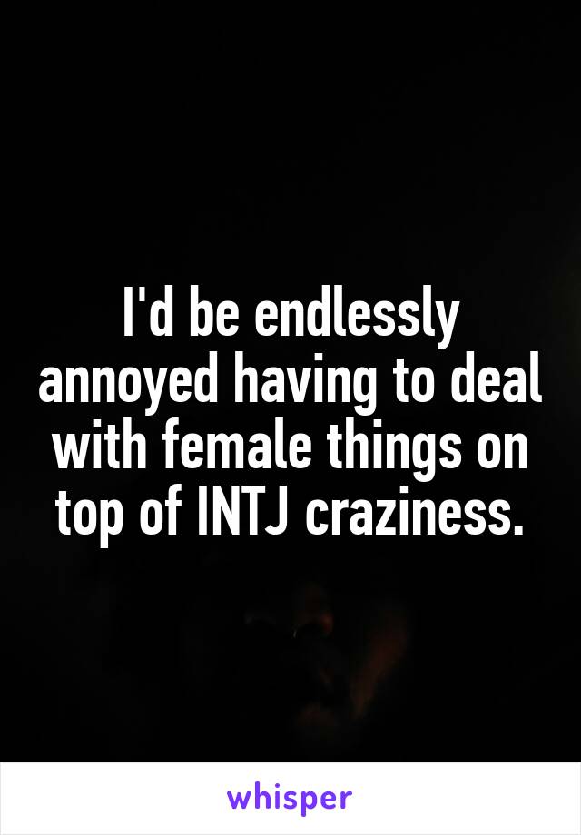 I'd be endlessly annoyed having to deal with female things on top of INTJ craziness.