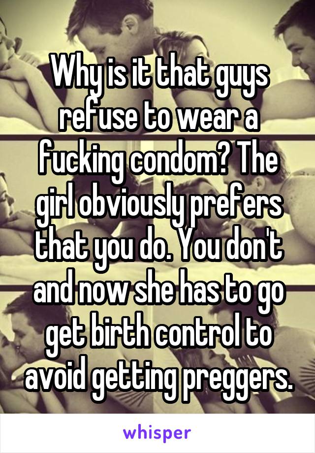 Why is it that guys refuse to wear a fucking condom? The girl obviously prefers that you do. You don't and now she has to go get birth control to avoid getting preggers.