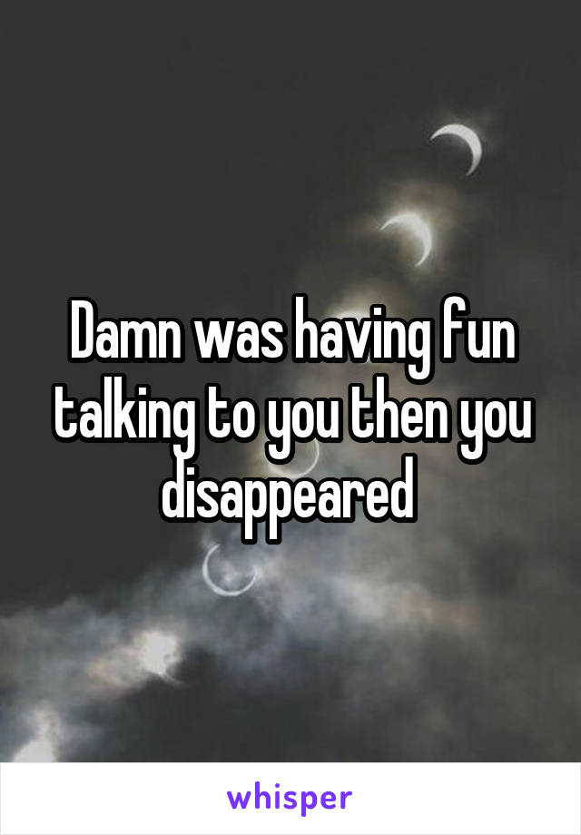 Damn was having fun talking to you then you disappeared 