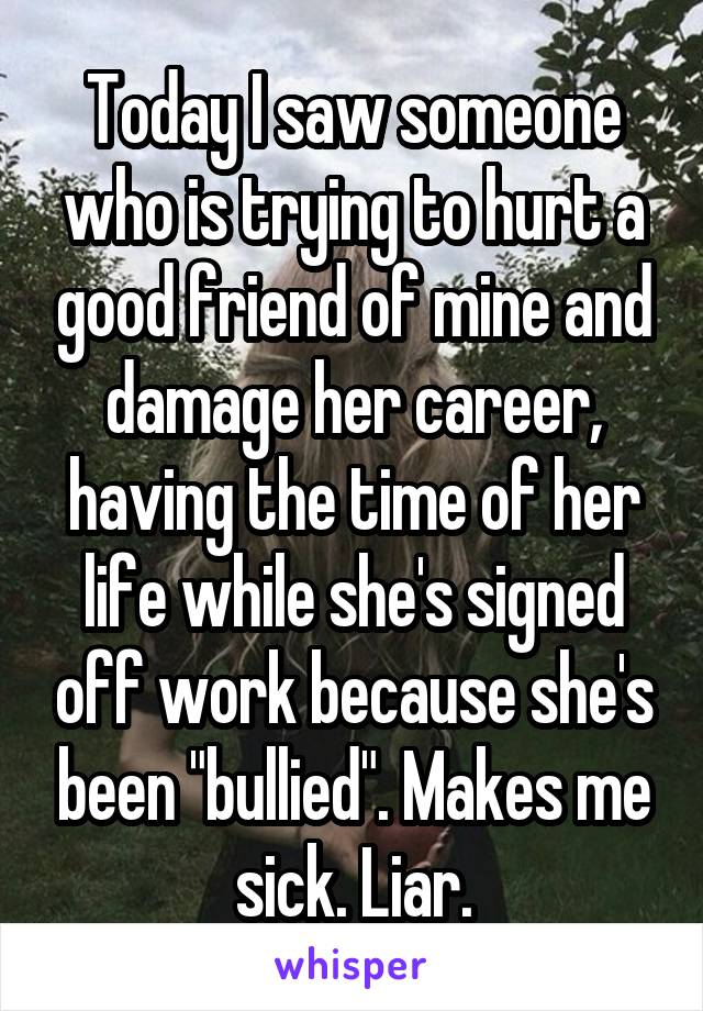 Today I saw someone who is trying to hurt a good friend of mine and damage her career, having the time of her life while she's signed off work because she's been "bullied". Makes me sick. Liar.