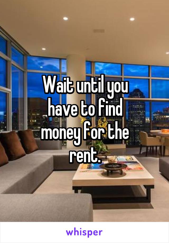 Wait until you
have to find
money for the
rent.