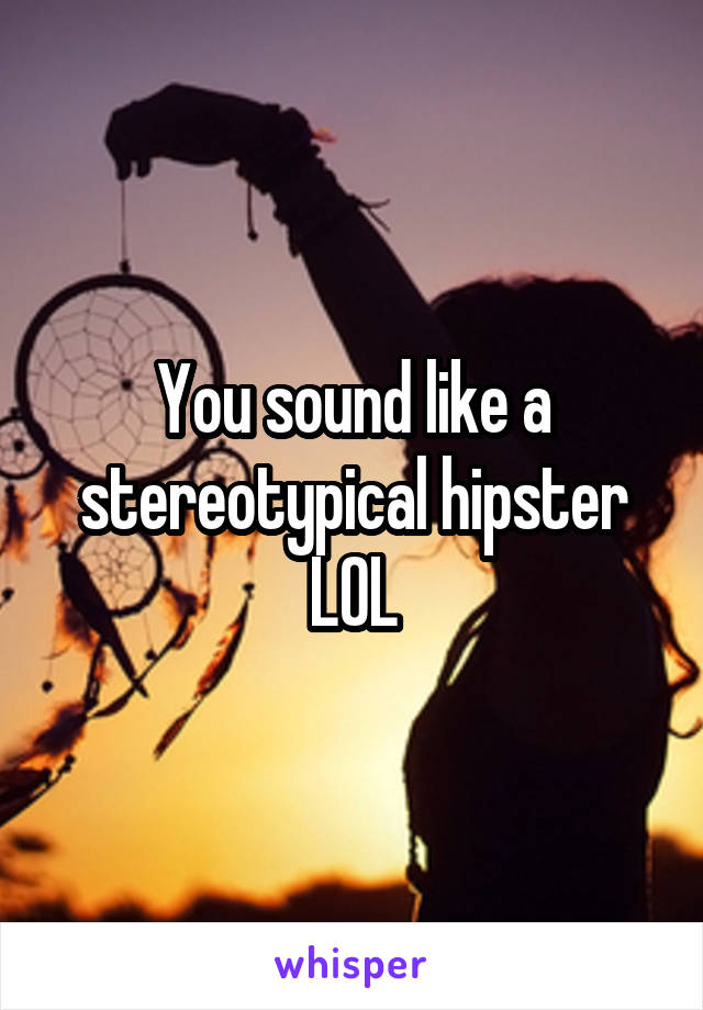 You sound like a stereotypical hipster LOL