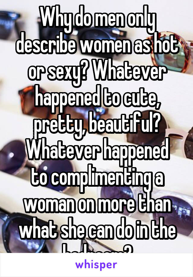 Why do men only describe women as hot or sexy? Whatever happened to cute, pretty, beautiful?
Whatever happened to complimenting a woman on more than what she can do in the bedroom?