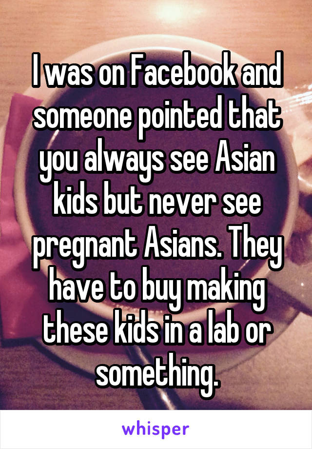 I was on Facebook and someone pointed that you always see Asian kids but never see pregnant Asians. They have to buy making these kids in a lab or something.