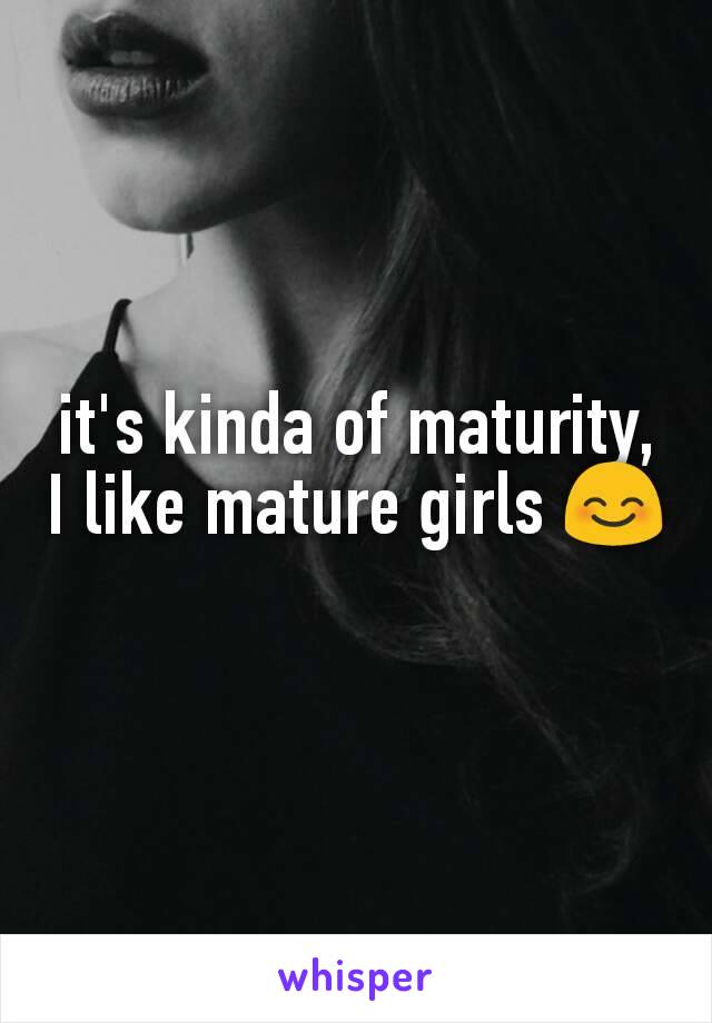 it's kinda of maturity, I like mature girls 😊