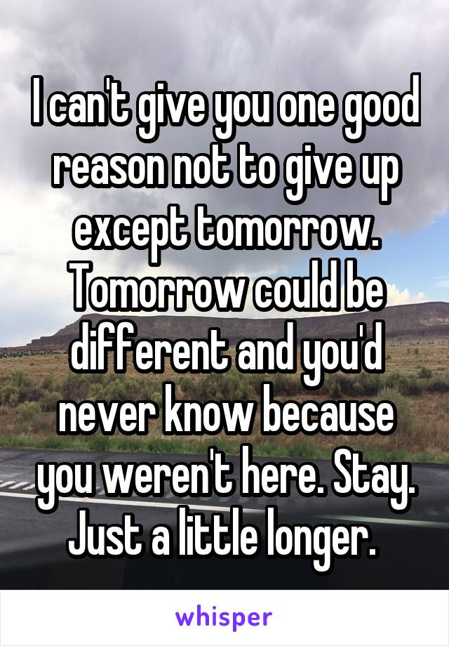 I can't give you one good reason not to give up except tomorrow. Tomorrow could be different and you'd never know because you weren't here. Stay. Just a little longer. 