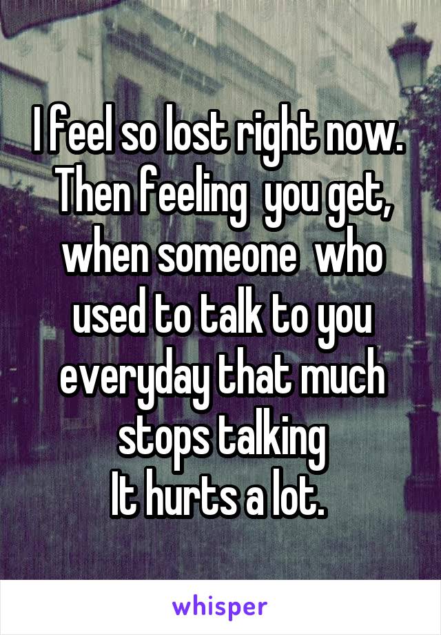 I feel so lost right now. 
Then feeling  you get, when someone  who used to talk to you everyday that much stops talking
It hurts a lot. 