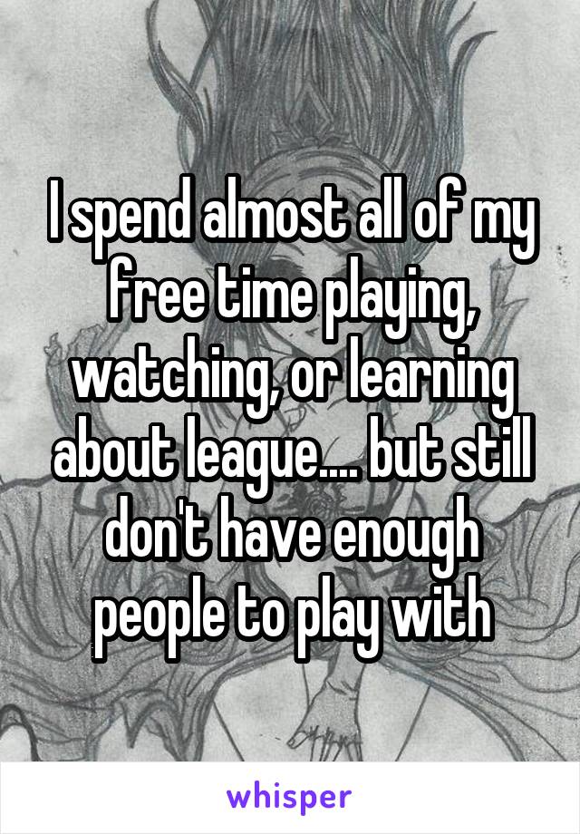 I spend almost all of my free time playing, watching, or learning about league.... but still don't have enough people to play with