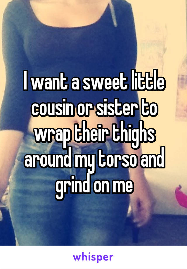 I want a sweet little cousin or sister to wrap their thighs around my torso and grind on me