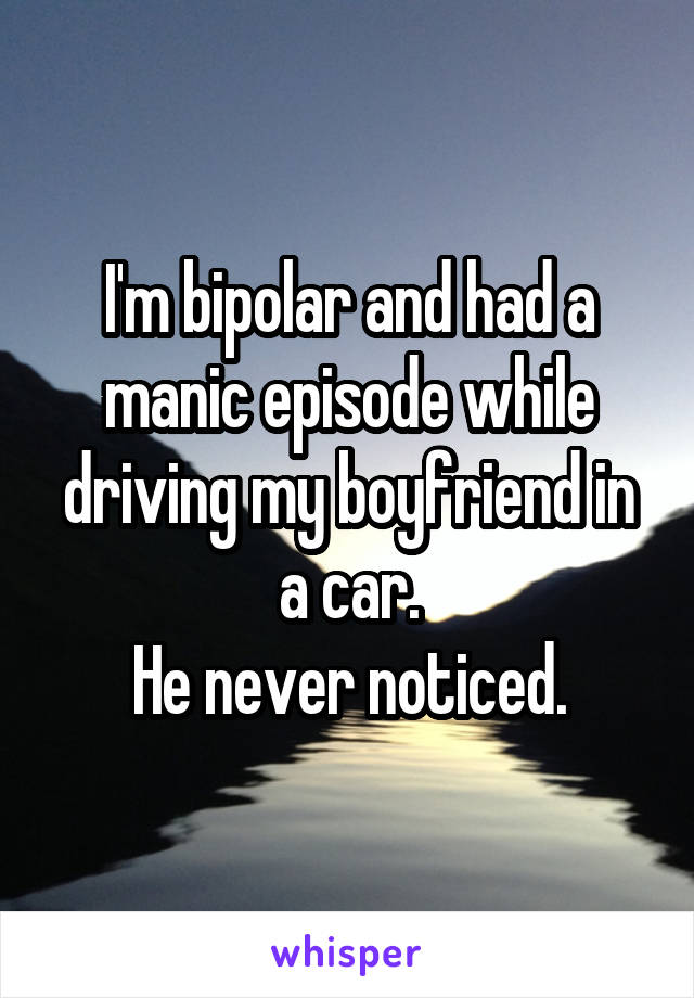 I'm bipolar and had a manic episode while driving my boyfriend in a car.
He never noticed.