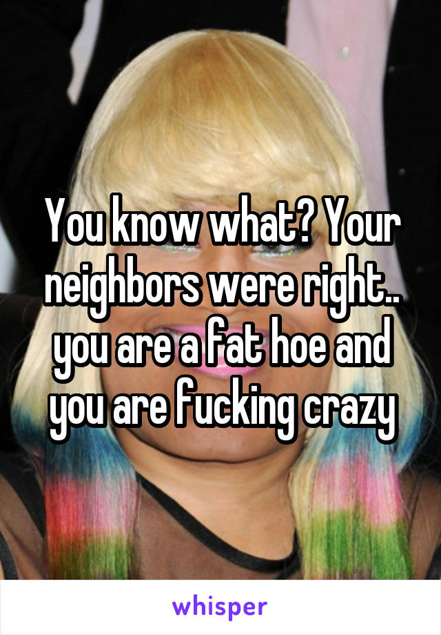 You know what? Your neighbors were right.. you are a fat hoe and you are fucking crazy