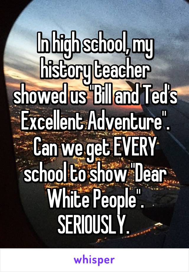 In high school, my history teacher showed us "Bill and Ted's Excellent Adventure".
Can we get EVERY school to show "Dear White People". SERIOUSLY. 