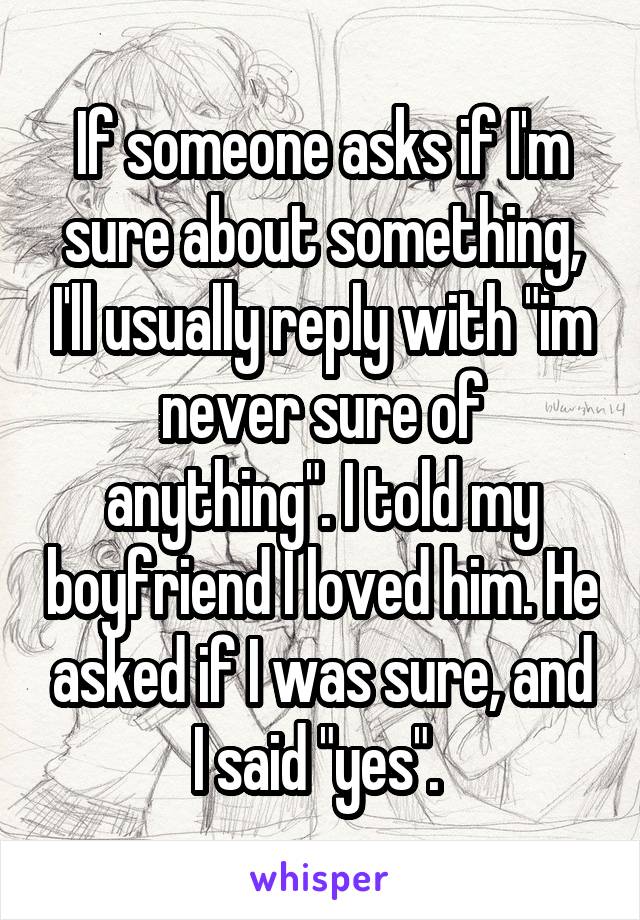 If someone asks if I'm sure about something, I'll usually reply with "im never sure of anything". I told my boyfriend I loved him. He asked if I was sure, and I said "yes". 