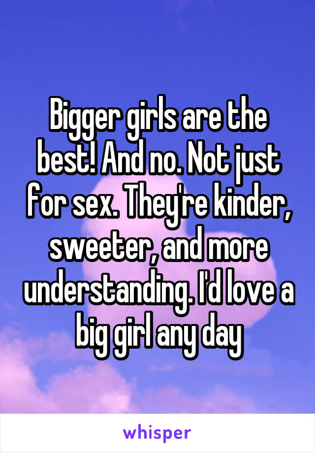 Bigger girls are the best! And no. Not just for sex. They're kinder, sweeter, and more understanding. I'd love a big girl any day