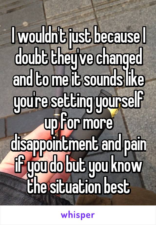 I wouldn't just because I doubt they've changed and to me it sounds like you're setting yourself up for more disappointment and pain if you do but you know the situation best