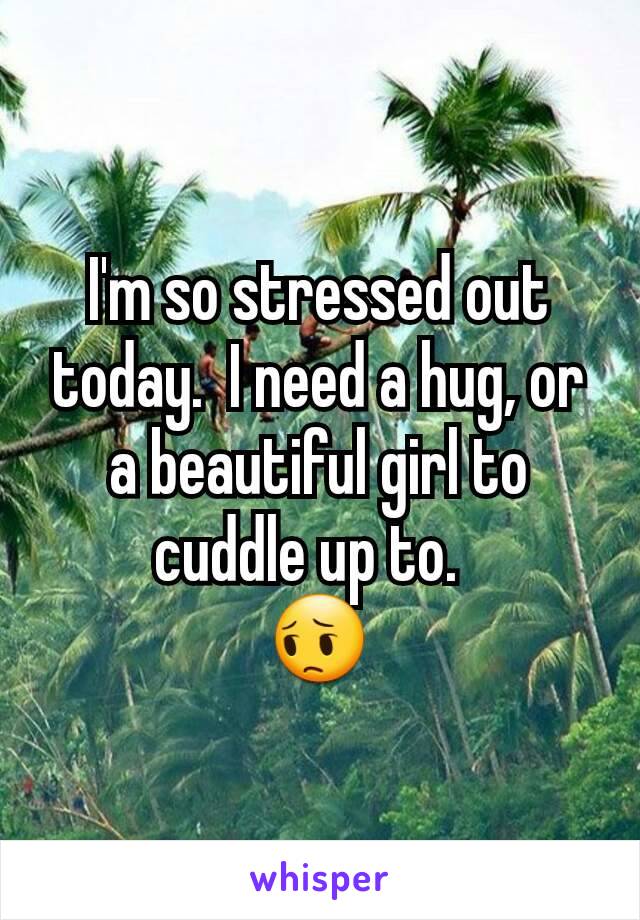 I'm so stressed out today.  I need a hug, or a beautiful girl to cuddle up to.  
😔