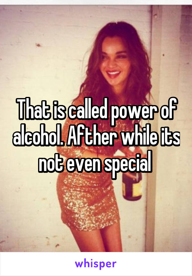 That is called power of alcohol. Afther while its not even special 