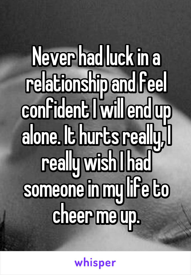 Never had luck in a relationship and feel confident I will end up alone. It hurts really, I really wish I had someone in my life to cheer me up.