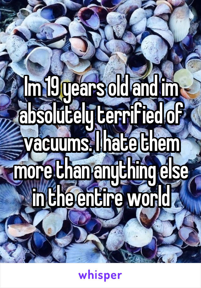 Im 19 years old and im absolutely terrified of vacuums. I hate them more than anything else in the entire world