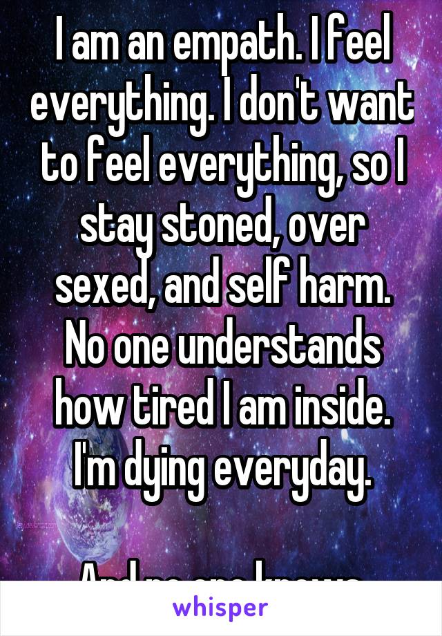 I am an empath. I feel everything. I don't want to feel everything, so I stay stoned, over sexed, and self harm.
No one understands how tired I am inside.
I'm dying everyday.

And no one knows.