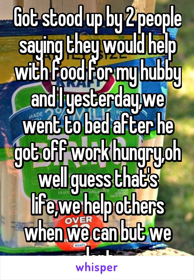 Got stood up by 2 people saying they would help with food for my hubby and I yesterday,we went to bed after he got off work hungry,oh well guess that's life,we help others when we can but we dont