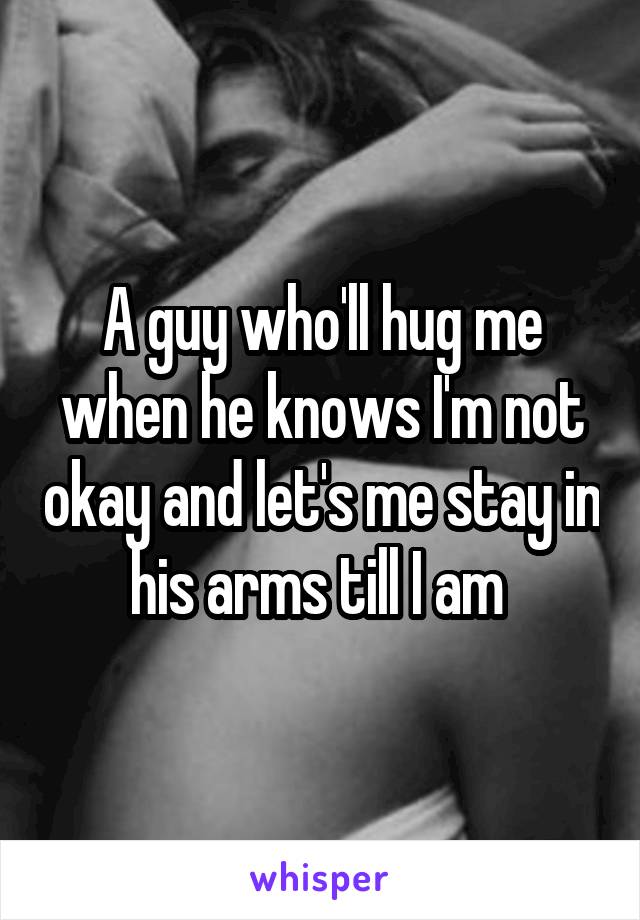 A guy who'll hug me when he knows I'm not okay and let's me stay in his arms till I am 