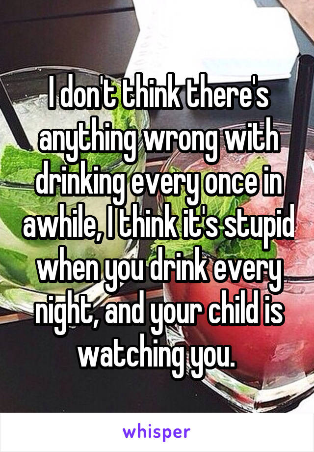 I don't think there's anything wrong with drinking every once in awhile, I think it's stupid when you drink every night, and your child is watching you. 