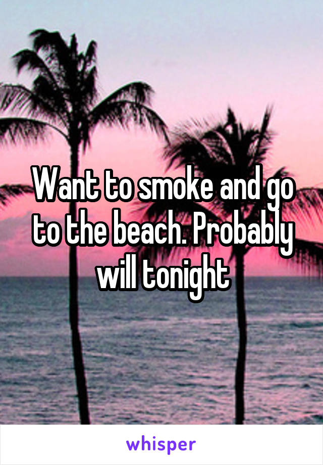 Want to smoke and go to the beach. Probably will tonight