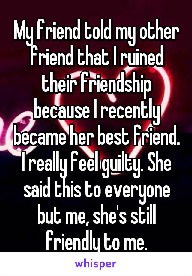 My friend told my other friend that I ruined their friendship because I recently became her best friend. I really feel guilty. She said this to everyone but me, she's still friendly to me.