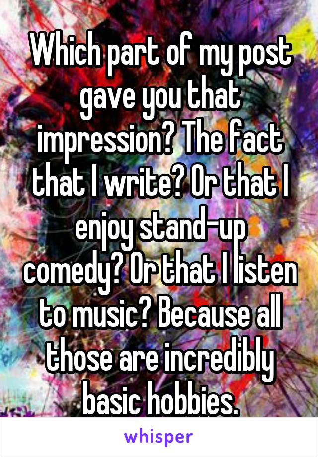 Which part of my post gave you that impression? The fact that I write? Or that I enjoy stand-up comedy? Or that I listen to music? Because all those are incredibly basic hobbies.