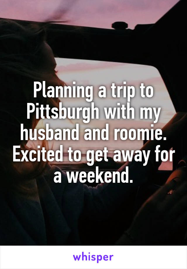 Planning a trip to Pittsburgh with my husband and roomie. Excited to get away for a weekend.