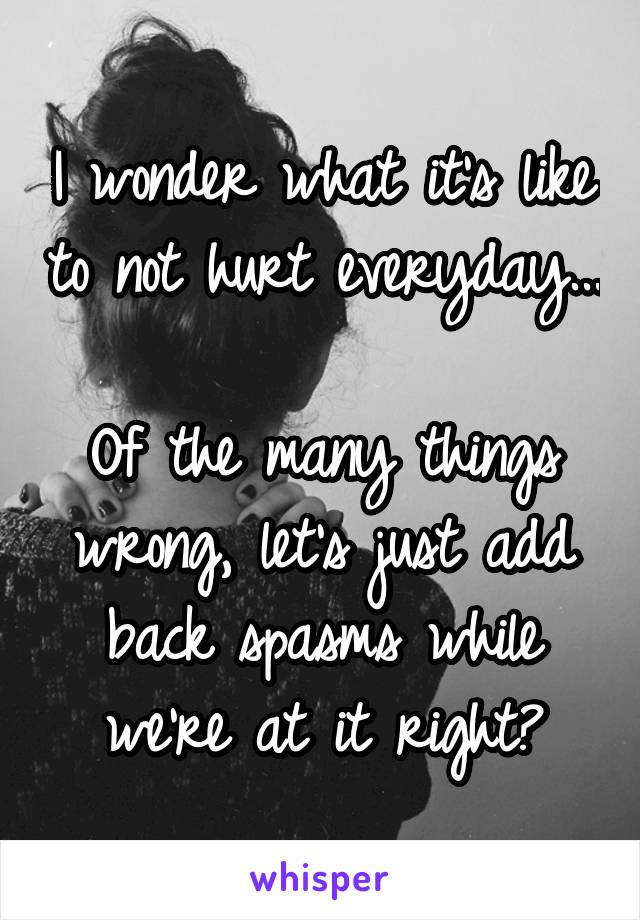 I wonder what it's like to not hurt everyday... 
Of the many things wrong, let's just add back spasms while we're at it right?