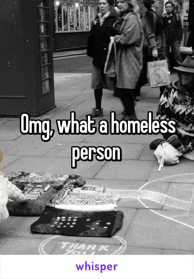 Omg, what a homeless person 