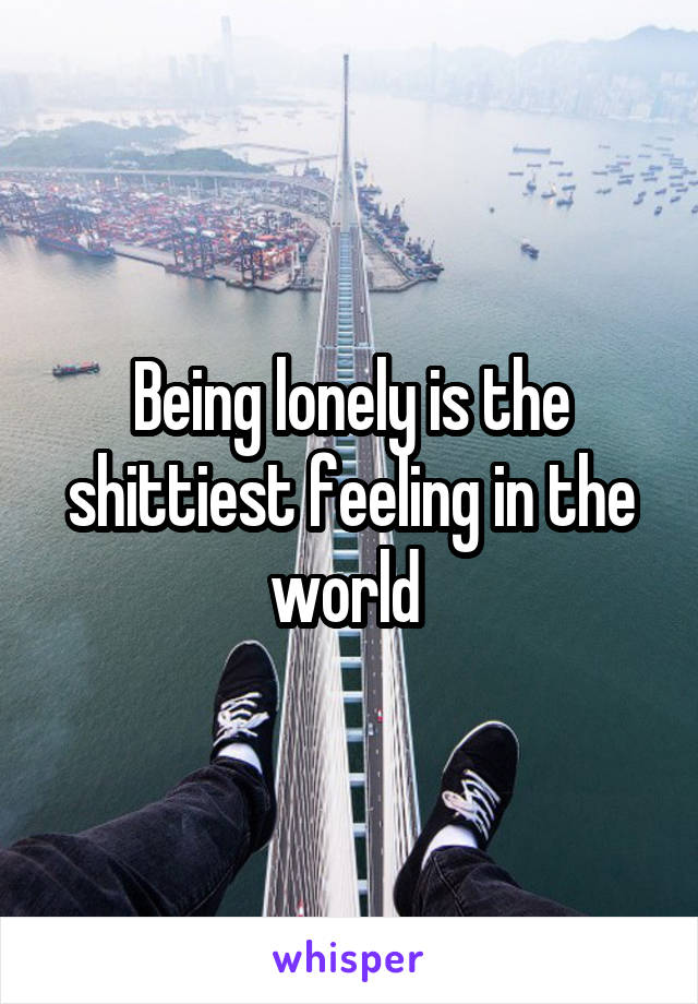 Being lonely is the shittiest feeling in the world 