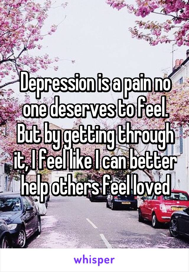 Depression is a pain no one deserves to feel.
But by getting through it, I feel like I can better help others feel loved