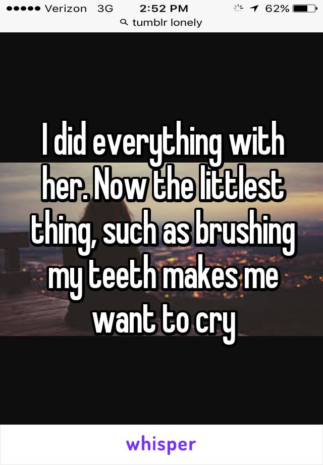 I did everything with her. Now the littlest thing, such as brushing my teeth makes me want to cry