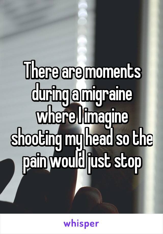 There are moments during a migraine where I imagine shooting my head so the pain would just stop