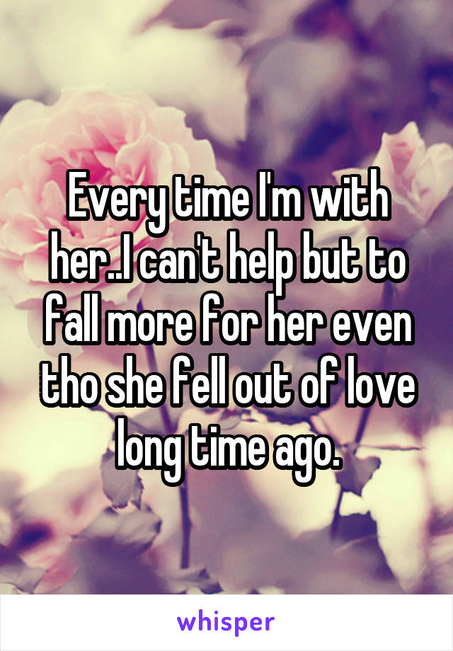 Every time I'm with her..I can't help but to fall more for her even tho she fell out of love long time ago.