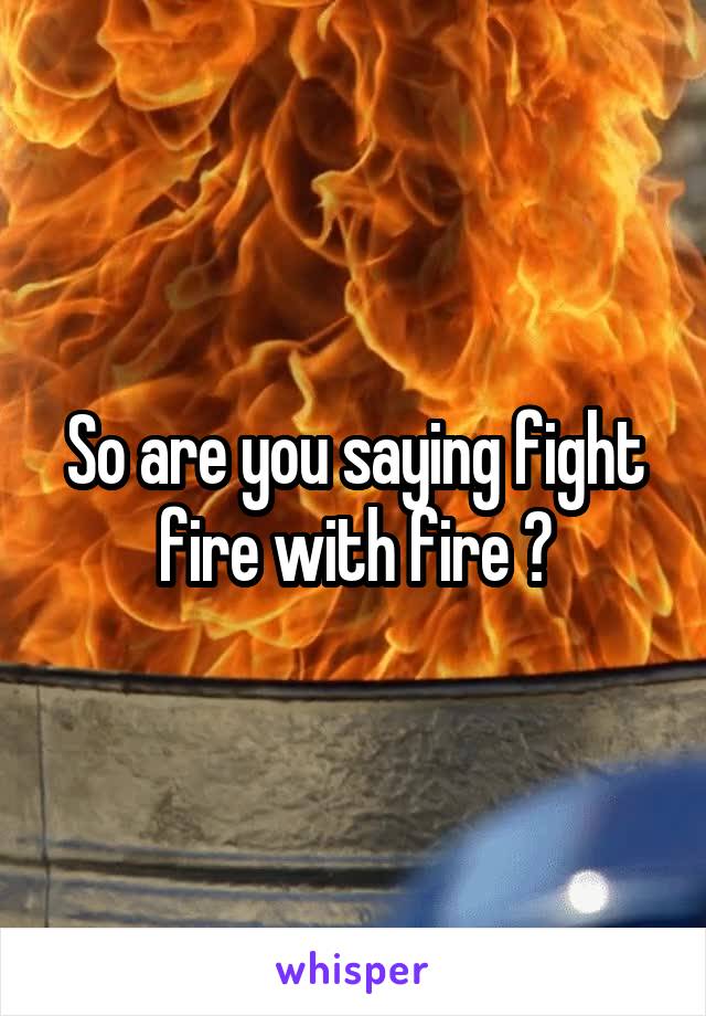 So are you saying fight fire with fire ?