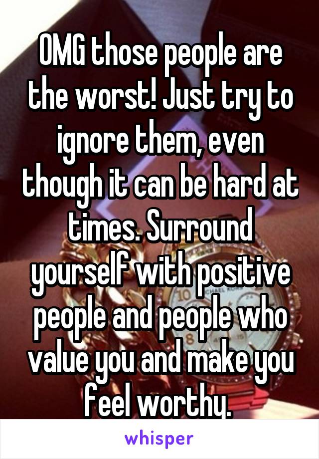 OMG those people are the worst! Just try to ignore them, even though it can be hard at times. Surround yourself with positive people and people who value you and make you feel worthy. 