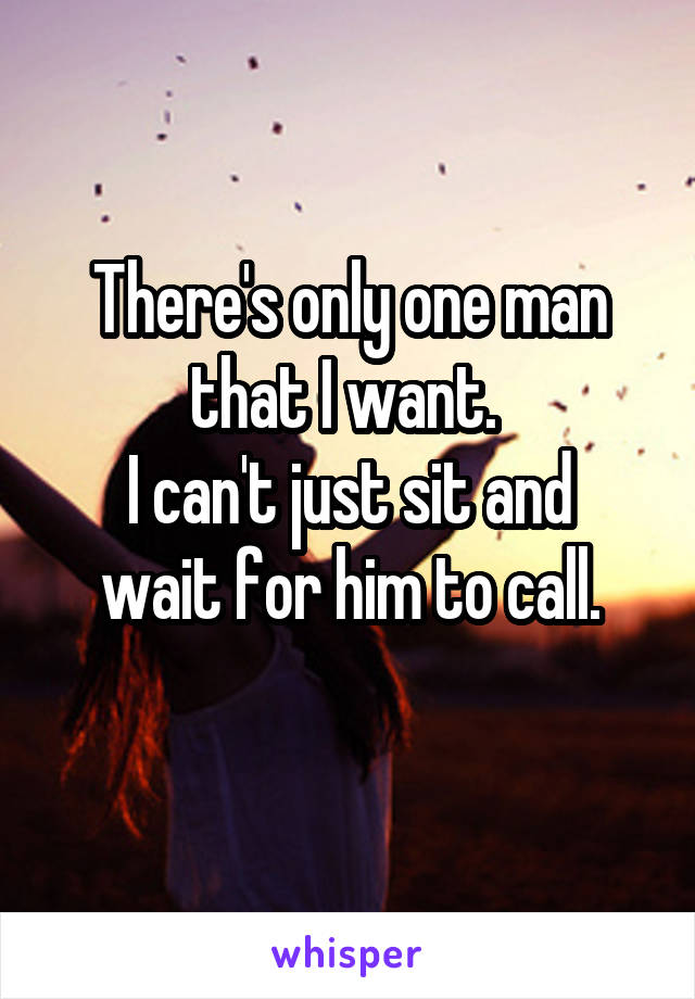 There's only one man that I want. 
I can't just sit and wait for him to call.
