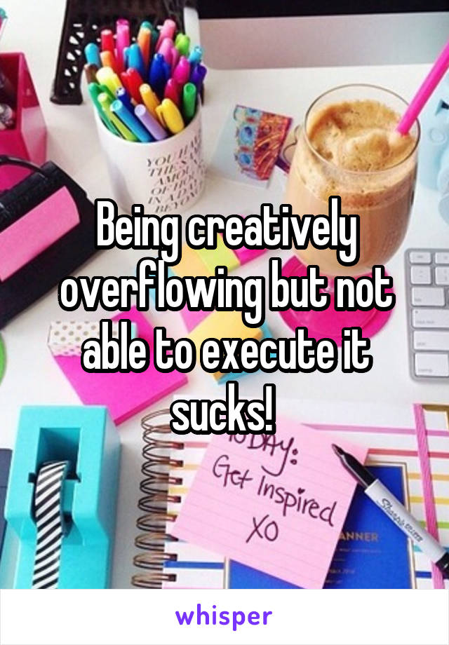 Being creatively overflowing but not able to execute it sucks! 