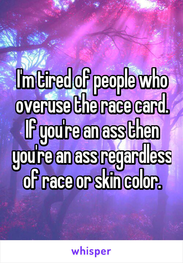 I'm tired of people who overuse the race card. If you're an ass then you're an ass regardless of race or skin color.